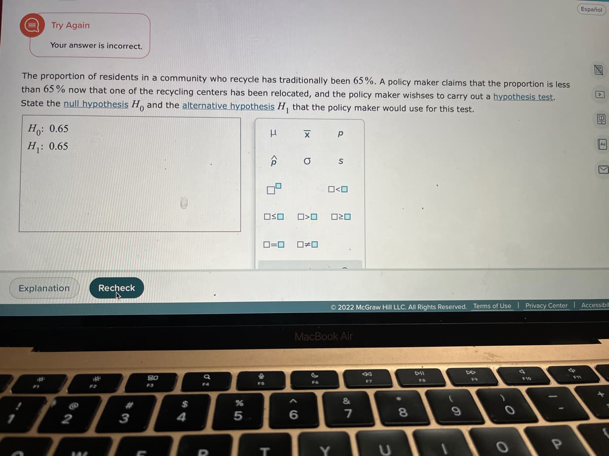 Español
Try Again
Your answer is incorrect.
The proportion of residents in a community who recycle has traditionally been 65%. A policy maker claims that the proportion is less
than 65 % now that one of the recycling centers has been relocated, and the policy maker wishses to carry out a hypothesis test.
State the null hypothesis H, and the alternative hypothesis H, that the policy maker would use for this test.
Ho: 0.65
Aa
H: 0.65
S
O<O
OSO
O=0
Explanation
Recheck
© 2022 McGraw Hill LLC, All Rights Reserved. Terms of Use I Privacy Center | Accessibil
MacBook Air
DII
80
F10
F9
F6
F7
F3
F4
F5
F1
F2
@
#
$
&
2
3
4
5
Y.
