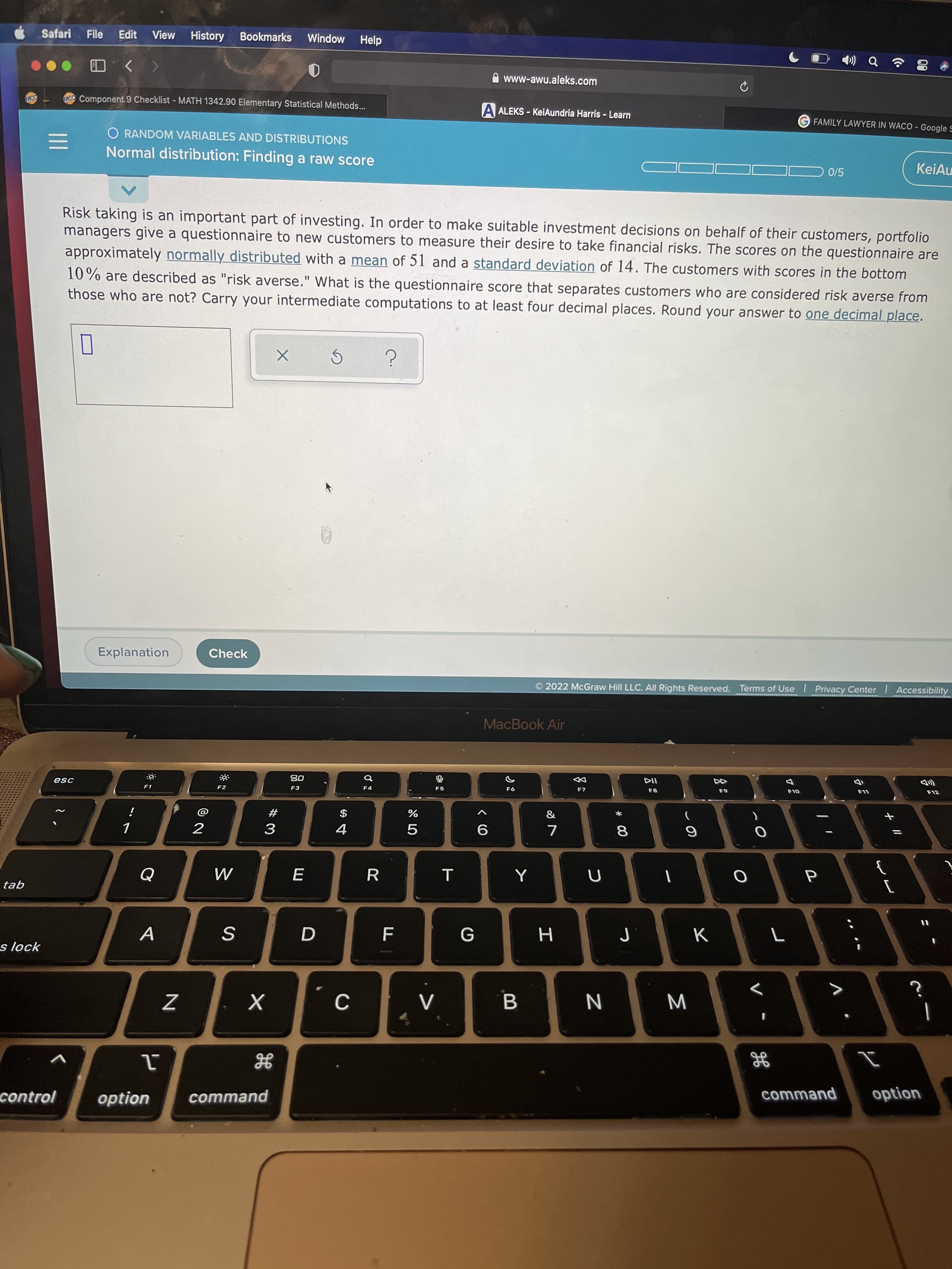 + I/
* 00
* LO
Safari File
Edit
View
History
Bookmarks
Window
Help
www-awu.aleks.com
MCC Component 9 Checklist - MATH 1342.90 Elementary Statistical Methods...
A ALEKS - KeiAundria Harris - Learn
FAMILY LAWYER IN WACO - Google S
O RANDOM VARIABLES AND DISTRIBUTIONS
Normal distribution: Finding a raw score
KeiAu
0/5
Risk taking is an important part of investing. In order to make suitable investment decisions on behalf of their customers, portfolio
managers give a questionnaire to new customers to measure their desire to take financial risks. The scores on the questionnaire are
approximately normally distributed with a mean of 51 and a standard deviation of 14. The customers with scores in the bottom
10% are described as "risk averse." What is the questionnaire score that separates customers who are considered risk averse from
those who are not? Carry your intermediate computations to at least four decimal places. Round your answer to one decimal place.
Explanation
Check
2022 McGraw Hill LLC. All Rights Reserved. Terms of Use Privacy Center Accessibility
MacBook Air
08
F3
DD
esc
L
F4
F5
F1
F2
#
$
8.
6.
4.
9.
2.
R.
tab
K
H.
s lock
>
N
入
option
control
option
command
