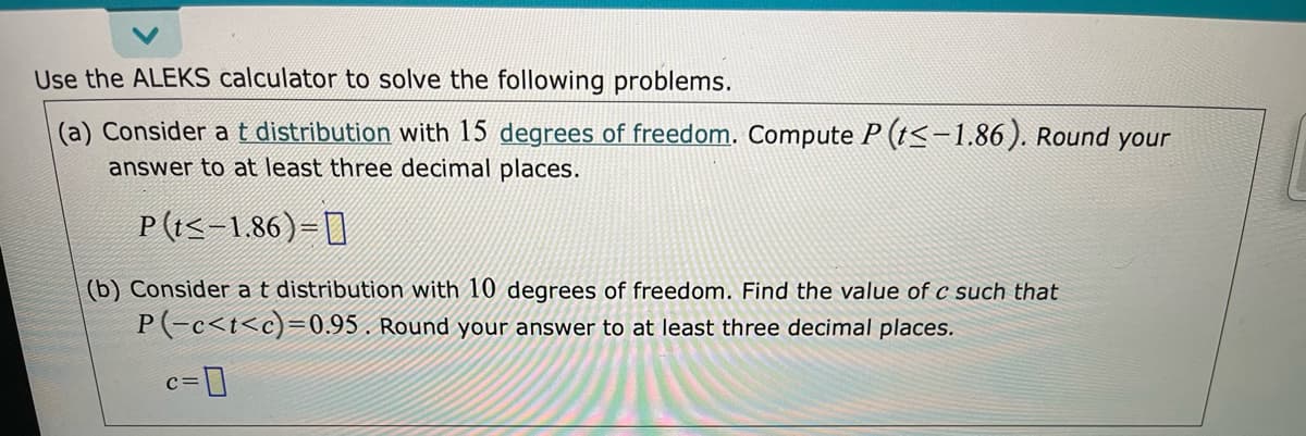 Use the ALEKS calculator to solve the following problems.
(a) Consider at distribution with 15 degrees of freedom. Compute P (t<-1.86). Round your
answer to at least three decimal places.
P (t<-1.86)=[]
(b) Consider at distribution with 10 degrees of freedom. Find the value of c such that
P(-c<t<c)=0.95 . Round your answer to at least three decimal places.
c=]
