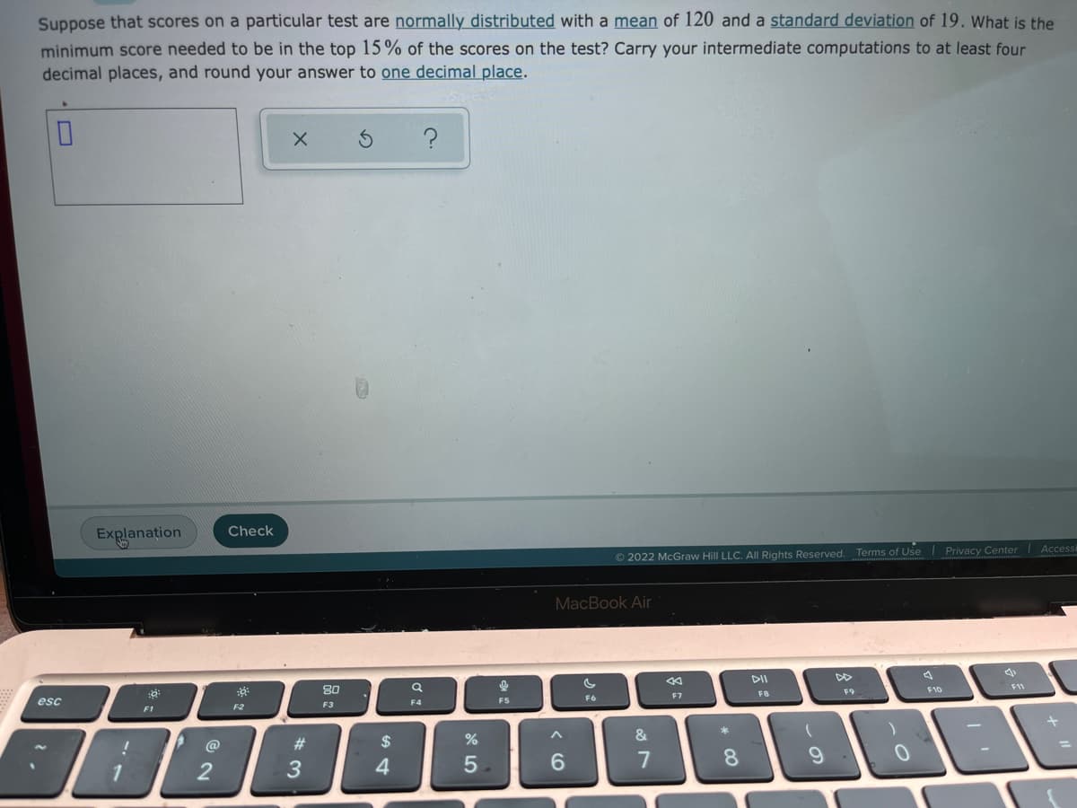 Suppose that scores on a particular test are normally distributed with a mean of 120 and a standard deviation of 19. What is the
minimum score needed to be in the top 15% of the scores on the test? Carry your intermediate computations to at least four
decimal places, and round your answer to one decimal place.
Explanation
Check
© 2022 McGraw Hill LLC. All Rights Reserved. Terms of Use
Privacy Center
Accessi
MacBook Air
80
DII
DD
esc
F6
F7
FB
F9
F10
F11
F1
F2
F3
F4
F5
@
#3
2$
3
4
* CO
