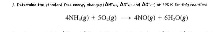 3. Determine the standard free energy changes (AH°rn, AS^rn and AG°rn) at 298 K for this reaction:
4NH3(g) + 502(g)
→ 4NO(g) + 6H2O(g)
