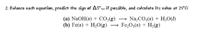 2. Balance each equation, predict the sign of ASºnm if possible, and calculate its value at 25°C:
(a) NaOH(s) + CO;(g)
(b) Fe(s) + H,O(g)
Na,CO;(s) + H,O(1)
Fe,O;(s) + H;(g)
>
