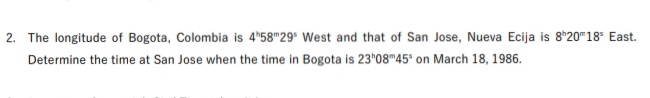 2. The longitude of Bogota, Colombia is 4*58"29* West and that of San Jose, Nueva Ecija is 8*20"18* East.
Determine the time at San Jose when the time in Bogota is 23*08"45 on March 18, 1986.
