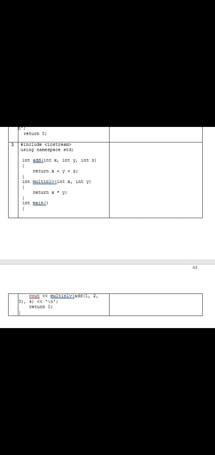 return 0:
3.
#include <iostream>
using namespace std;
int add (int x, int y, int z)
{
return x + y + z;
}
int multiply(int x, int y)
{
return x * y;
}
int main()
{
44
cout « multiply(add (1, 2,
3), 4) <« '\n';
return 0;
