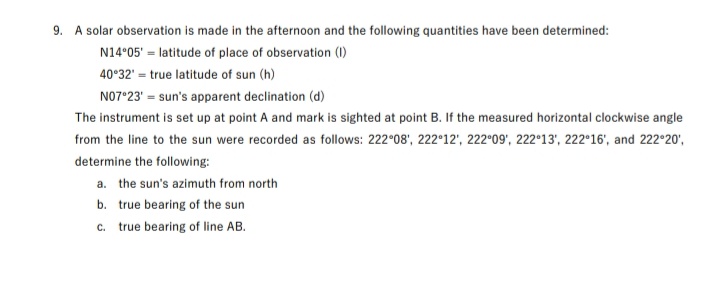 9. A solar observation is made in the afternoon and the following quantities have been determined:
N14°05' = latitude of place of observation (1)
40°32' = true latitude of sun (h)
N07°23' = sun's apparent declination (d)
The instrument is set up at point A and mark is sighted at point B. If the measured horizontal clockwise angle
from the line to the sun were recorded as follows: 222°08', 222°12', 222°09', 222°13', 222°16', and 222°20',
determine the following:
a. the sun's azimuth from north
b. true bearing of the sun
c. true bearing of line AB.
