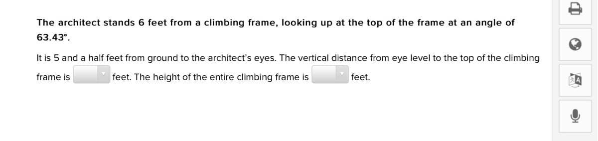 The architect stands 6 feet from a climbing frame, looking up at the top of the frame at an angle of
63.43°.
It is 5 and a half feet from ground to the architect's eyes. The vertical distance from eye level to the top of the climbing
frame is
feet. The height of the entire climbing frame is
feet.
