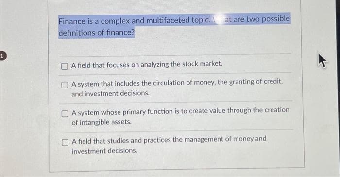 Finance is a complex and multifaceted topic. at are two possible
definitions of finance?
A field that focuses on analyzing the stock market.
A system that includes the circulation of money, the granting of credit,
and investment decisions.
A system whose primary function is to create value through the creation.
of intangible assets.
A field that studies and practices the management of money and
investment decisions.