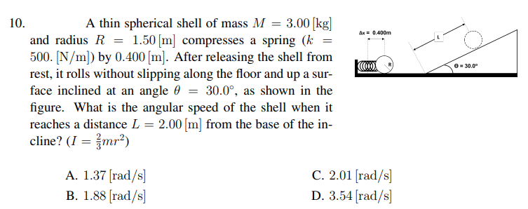 10.
A thin spherical shell of mass M = 3.00 [kg]
Ax = 0.400m
and radius R = 1.50 [m] compresses a spring (k
500. [N/m]) by 0.400 [m]. After releasing the shell from
rest, it rolls without slipping along the floor and up a sur-
face inclined at an angle 0 = 30.0°, as shown in the
figure. What is the angular speed of the shell when it
reaches a distance L = 2.00 [m] from the base of the in-
cline? (I = mr²)
O- 30.0°
%3D
A. 1.37 [rad/s]
B. 1.88 [rad/s]
C. 2.01 [rad/s]
D. 3.54 [rad/s]
