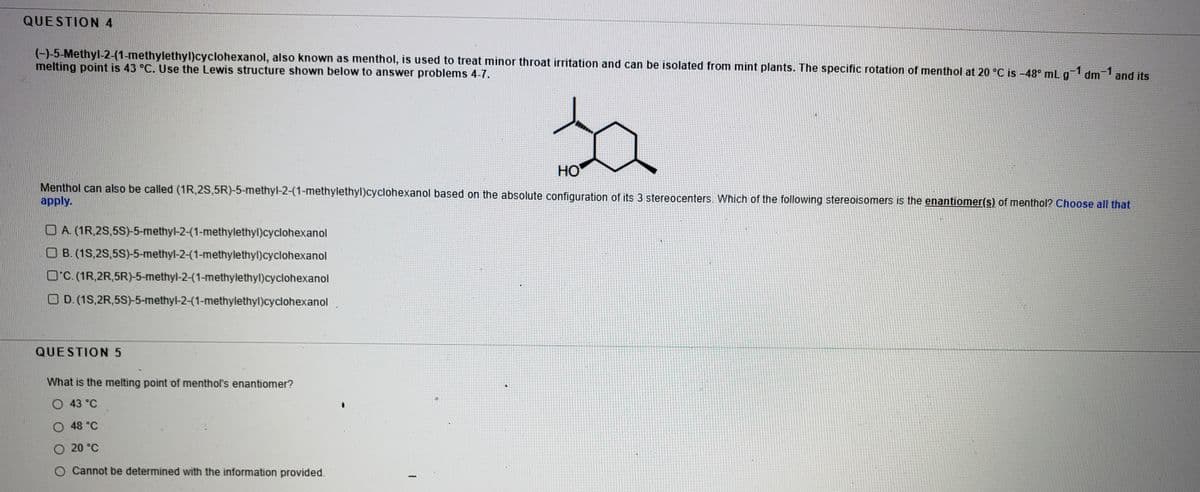 QUESTION 4
(-)-5-Methyl-2-(1-methylethyl)cyclohexanol, also known as menthol, is used to treat minor throat irritation and can be isolated from mint plants. The specific rotation of menthol at 20 °C is –48° mL g-1 dm 1 and its
melting point is 43 °C. Use the Lewis structure shown below to answer problems 4-7.
HO
Menthol can also be called (1R,2S,5R)-5-methyl-2-(1-methylethyl)cyclohexanol based on the absolute configuration of its 3 stereocenters. Which of the following stereoisomers is the enantiomer(s) of menthol? Choose all that
apply.
O A. (1R,2S,5S)-5-methyl-2-(1-methylethyl)cyclohexanol
O B. (1S,2S,5S)-5-methyl-2-(1-methylethyl)cyclohexanol
O'C. (1R,2R,5R)-5-methyl-2-(1-methylethyl)cyclohexanol
O D.(1S,2R,5S)-5-methyl-2-(1-methylethyl)cyclohexanol
QUESTION 5
What is the melting point of menthol's enantiomer?
O 43 °C
O 48 °C
O 20 °C
O Cannot be determined with the information provided.
