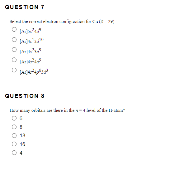 QUESTION 7
Select the correct electron configuration for Cu (Z= 29).
[Ar]5524P
O [Ar]4s!3a10
[Ar]4:23P
[Ar]4524P
O [Ar]45?4p°3¢³
QUESTION 8
How many orbitals are there in the n= 4 level of the H-atom?
6
8
18
O 16
O 4
