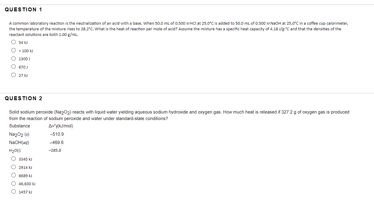 QUESTION 1
A common laboratory reaction is the neutralization of an acid with a base. When 50.0 mL of 0.500 M HCl at 25.0°C is added to 50.0 mL of 0.500 M NaOH at 25.0°C in a coffee cup calorimeter,
the temperature of the mixture rises to 28.2°C. What is the heat of reaction per mole of acid? Assume the mixture has a specific heat capacity of 4.18 J/g.°C and that the densities of the
reactant solutions are both 1.00 g/mL.
O 54 kJ
O > 100 kJ
O 1300 J
670 J
O 27 kJ
QUESTION 2
Solid sodium peroxide (Na202) reacts with liquid water yielding aqueous sodium hydroxide and oxygen gas. How much heat is released if 327.2 g of oxygen gas is produced
from the reaction of sodium peroxide and water under standard-state conditions?
Substance
Af f(kJ/mol)
Na202 (s)
-510.9
NaOH(aq)
-469.6
H20(1)
-285.8
O 3345 kJ
O 2914 kJ
O 6689 kJ
O 46,630 k
O 1457 kJ
