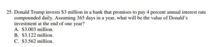 25. Donald Trump invests $3 million in a bank that promises to pay 4 percent annual interest rate
compounded daily. Assuming 365 days in a year, what will be the value of Donald's
investment at the end of one year?
A. $3.003 million.
B. $3.122 million.
C. $3.562 million.
