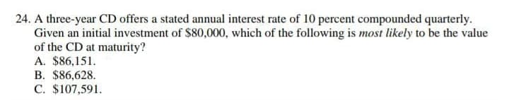 24. A three-year CD offers a stated annual interest rate of 10 percent compounded quarterly.
Given an initial investment of $80,000, which of the following is most likely to be the value
of the CD at maturity?
A. $86,151.
B. $86,628.
C. $107,591.
