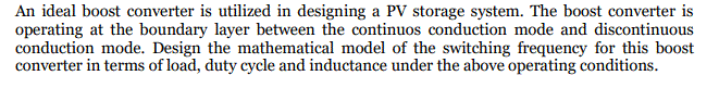 An ideal boost converter is utilized in designing a PV storage system. The boost converter is
operating at the boundary layer between the continuos conduction mode and discontinuous
conduction mode. Design the mathematical model of the switching frequency for this boost
converter in terms of load, duty cycle and inductance under the above operating conditions.
