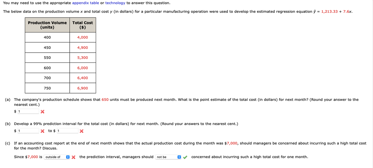 You may need to use the appropriate appendix table or technology to answer this question.
The below data on the production volume x and total cost y (in dollars) for a particular manufacturing operation were used to develop the estimated regression equation ŷ = 1,213.33 + 7.6x.
Production Volume Total Cost
(units)
($)
400
450
550
600
700
750
4,000
X
4,900
5,300
6,000
6,400
6,900
(a) The company's production schedule shows that 650 units must be produced next month. What is the point estimate of the total cost (in dollars) for next month? (Round your answer to the
nearest cent.)
$1
(b) Develop a 99% prediction interval for the total cost (in dollars) for next month. (Round your answers to the nearest cent.)
$1
X to $1
X
(c) If an accounting cost report at the end of next month shows that the actual production cost during the month was $7,000, should managers be concerned about incurring such a high total cost
for the month? Discuss.
Since $7,000 is outside of ⒸX the prediction interval, managers should not be
concerned about incurring such a high total cost for one month.