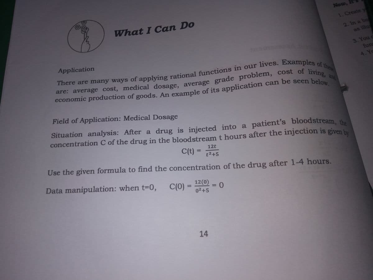 Now,
What I Can Do
1. Create
2. In a bo
as illus
Application
3. You c
fun
4. Yo
There are many ways of applying rational functions in our lives. Examples
are: average cost, medical dosage. average grade problem, cost of livine
Field of Application: Medical Dosage
Situation analysis: After a drug is injected into a patient's bloodstream. the
concentration C of the drug in the bloodstream t hours after the injection is given hy
12t
C(t) =
Use the given formula to find the concentration of the drug after 1-4 hours.
t2+5
Data manipulation: when t=0,
C(0)
12(0)
%3D
02+5
14
