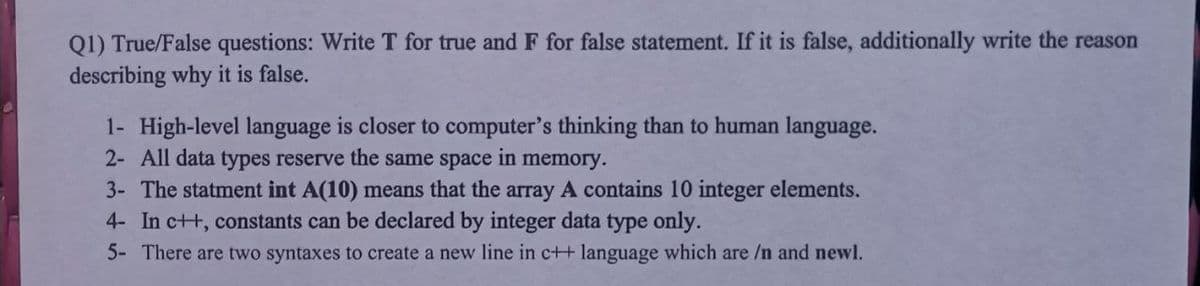 Q1) True/False questions: Write T for true and F for false statement. If it is false, additionally write the reason
describing why it is false.
1- High-level language is closer to computer's thinking than to human language.
2- All data types reserve the same space
in
memory.
3- The statment int A(10) means that the array A contains 10 integer elements.
4- In c++, constants can be declared by integer data type only.
5- There are two syntaxes to create a new line in c++ language which are /n and newl.
