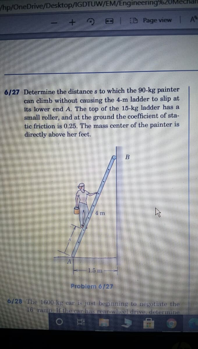 /hp/OneDrive/Desktop/IGDTUW/EM/Engineering%20M
| D Page view A
6/27 Determine the distance s to which the 90-kg painter
can climb without causing the 4-m ladder to slip at
its lower end A. The top of the 15-kg ladder has a
small roller, and at the ground the coefficient of sta-
tic friction is 0.25. The mass center of the painter is
directly above her feet.
B
4 m
15m
Probler 6/27
6/28 The 1600-kg car is just beginning to negotiate the
16 ramp Ifthe car has rear-wheel drive, determine
