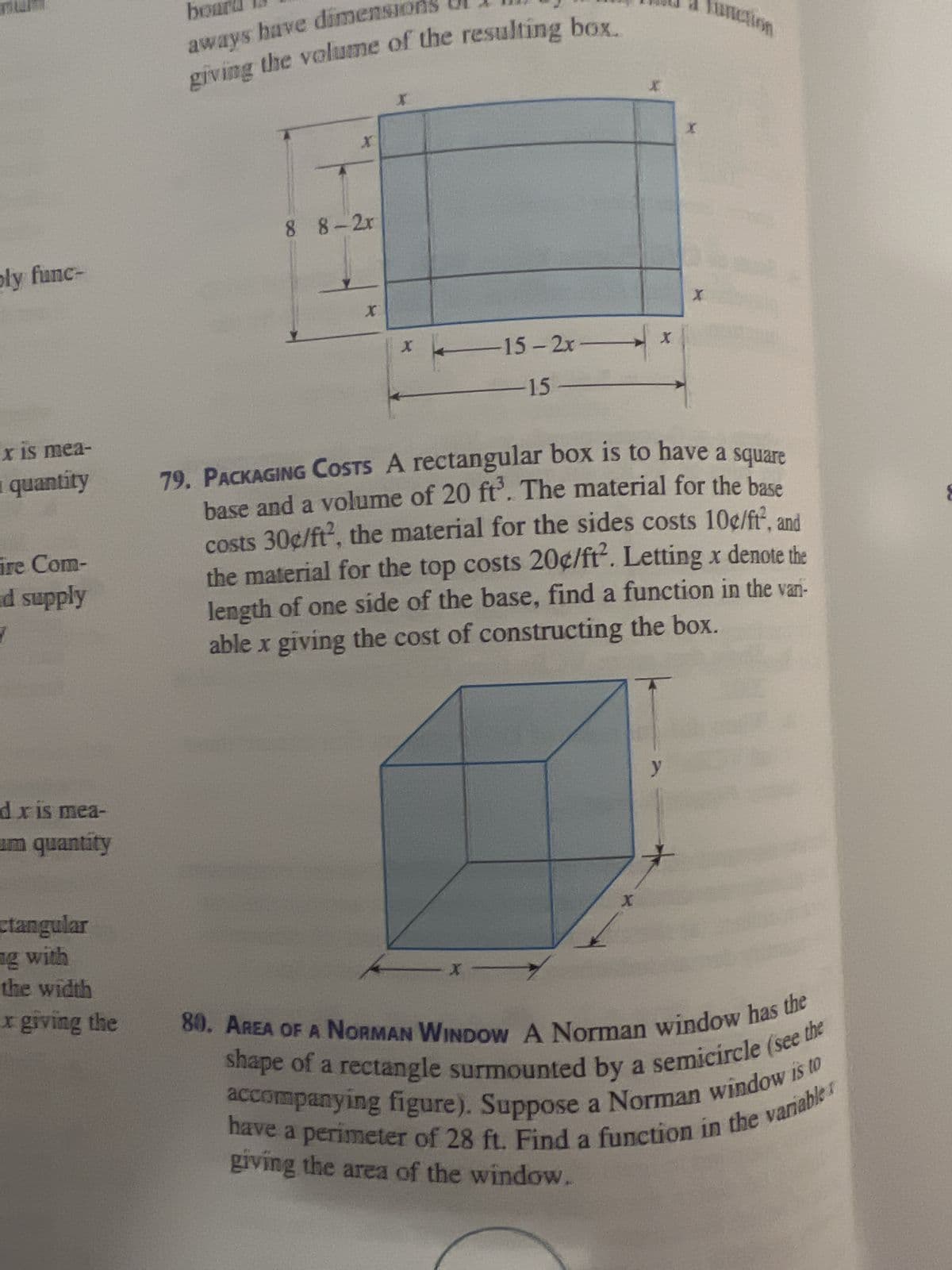 TOLLE
ply func-
x is mea-
quantity
ire Com-
nd supply
dx is mea-
um quantity
ctangular
ng with
the width
x giving the
board
aways have dimension
giving the volume of the resulting box.
X
8 8-2r
X
15-2xx
-15
X
X
X
79. PACKAGING COSTS A rectangular box is to have a square
base and a volume of 20 ft³. The material for the base
costs 30¢/ft², the material for the sides costs 10¢/ft², and
the material for the top costs 20¢/ft². Letting x denote the
length of one side of the base, find a function in the vari-
able x giving the cost of constructing the box.
y
X
80. AREA OF A NORMAN WINDOW A Norman window has the
accompanying figure). Suppose a Norman window is to
shape of a rectangle surmounted by a semicircle (see the
have a perimeter of 28 ft. Find a function in the variable
giving the area of the window.
8