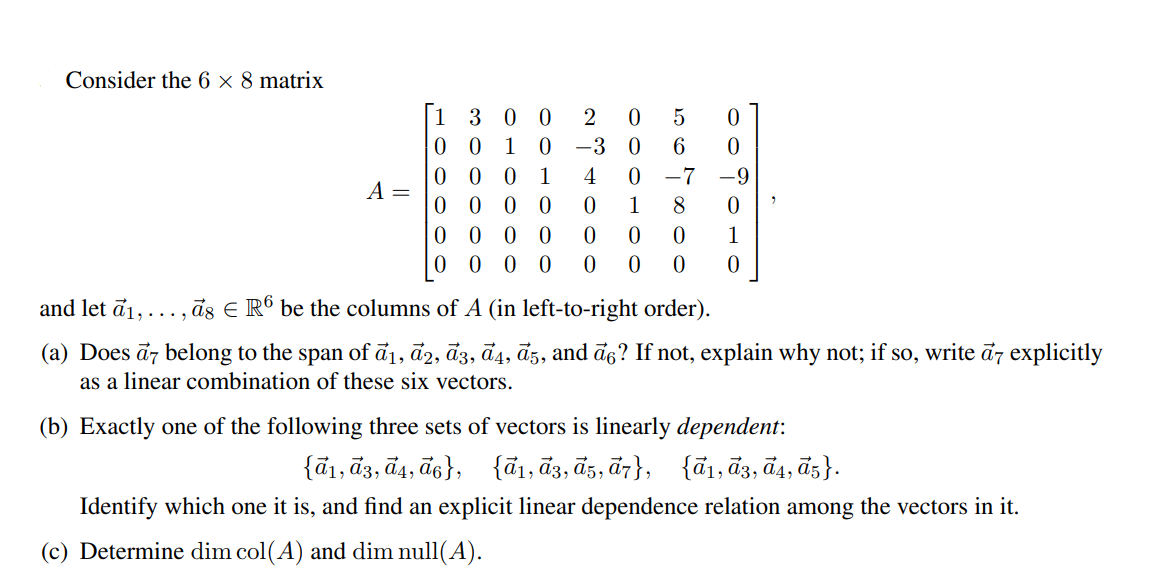 Consider the 6 × 8 matrix
[1 3 0 0
2
0 0
0 0
0 0 0 0
0 0 0
1
-3
1
4
-7
-9
A =
1
1
0 0
and let ā1,..., ās E Rº be the columns of A (in left-to-right order).
(a) Does ā7 belong to the span of đ1, ā2, ā3, đ4, āz, and ā6? If not, explain why not; if so, write đz explicitly
as a linear combination of these six vectors.
(b) Exactly one of the following three sets of vectors is linearly dependent:
{ã1, ã3, đ4, ā6},
{ã1, ā3, ā5, ā7},
{ã1, đ3, đ4, ã5}.
Identify which one it is, and find an explicit linear dependence relation among the vectors in it.
(c) Determine dim col(A) and dim null(A).
