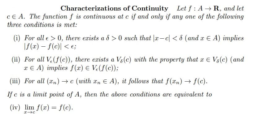 Characterizations
of Continuity Let f: A → R, and let
CEA. The function f is continuous at c if and only if any one of the following
three conditions is met:
(i) For all e > 0, there exists a d>0 such that |x-c| < 8 (and x € A) implies
|f(x) = f(c) < €;
(ii) For all Ve(f(c)), there exists a Vs (c) with the property that x Vs (c) (and
xEA) implies f(x) = V(f(c));
(iii) For all (n) →c (with xn EA), it follows that f(xn) → f(c).
If c is a limit point of A, then the above conditions are equivalent to
(iv) lim f(x) = f(c).
x-C