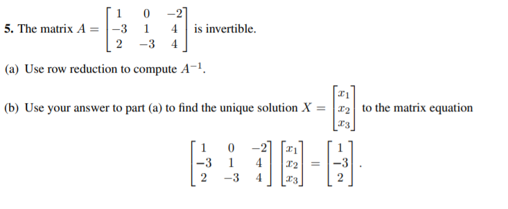 1
-27
5. The matrix A = |-3
1
4
is invertible.
-3
4
(a) Use row reduction to compute A-1.
(b) Use your answer to part (a) to find the unique solution X =
x2 to the matrix equation
1
0 -2
-3
1
4
12
-3
2
-3
4
