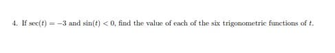 **Problem 4:** If \( \sec(t) = -3 \) and \( \sin(t) < 0 \), find the value of each of the six trigonometric functions of \( t \). 

**Explanation:** You are given the secant and sine conditions for an angle \( t \). Based on these, determine the values of the sine, cosine, tangent, cotangent, secant, and cosecant functions for \( t \). 

Since \( \sec(t) = -3 \), then \( \cos(t) = -\frac{1}{3} \). Use the Pythagorean identity and the quadrant information to find the other trigonometric functions. Given \( \sin(t) < 0 \), \( t \) is in the third quadrant where both sine and cosine are negative.