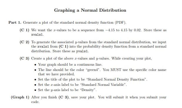 Graphing a Normal Distribution
Part 1. Generate a plot of the standard normal density function (PDF).
(C 1) We want the r-values to be a sequence from -4.15 to 4.15 by 0.02. Store these as
xvals1.
(C 2) To generate the associated y-values from the standard normal distribution, we input
the xvals1 from (C 1) into the probability density function from a standard normal
distribution. Store these as yvals1.
(C 3) Create a plot of the above r-values and y-values. While creating your plot,
• Your graph should be a continuous line.
• The line should be the color "green4". You MUST use the specific color name
that we have provided.
Set the title of the plot to be "Standard Normal Density Function".
Set the r-axis label to be "Standard Normal Variable".
Set the y-axis label to be "Density".
(Graph 1) After you finish (C 3), save your plot. You will submit it when you submit your
code.
