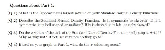 Questions about Part 1:
(Q 1) What is the (approximate) largest y-value on your Standard Normal Density Function?
(Q 2) Describe the Standard Normal Density Function. Is it symmetric or skewed? If it is
symmetric, is it bell-shaped or uniform? If it is skewed, is it left- or right-skewed?
(Q 3) Do the r-values of the tails of the Standard Normal Density Function really stop at +4.15?
Why or why not? If not, what values do they go to?
(Q 4) Based on your graph in Part 1, what do the r-values represent?
