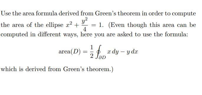 Use the area formula derived from Green's theorem in order to compute the area of the ellipse \( x^2 + \frac{y^2}{4} = 1 \). (Even though this area can be computed in different ways, here you are asked to use the formula:

\[
\text{area}(D) = \frac{1}{2} \oint_{\partial D} x \, dy - y \, dx
\]

which is derived from Green's theorem.)