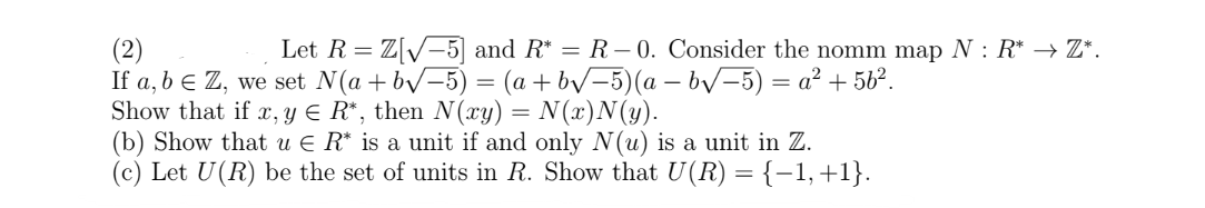 (2)
Let R = Z[√5] and R* = R-0. Consider the nomm map N : R* → Z*.
If a, b = Z, we set N(a+b√-5) = (a +b√-5)(a − b√-5) = a² +5b².
Show that if x, y = R*, then N(xy) = N(x)N(y).
(b) Show that u € R* is a unit if and only N(u) is a unit in Z.
(c) Let U(R) be the set of units in R. Show that U(R) = {−1, +1}.