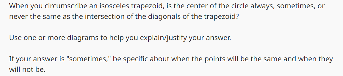 When you circumscribe an isosceles trapezoid, is the center of the circle always, sometimes, or
never the same as the intersection of the diagonals of the trapezoid?
Use one or more diagrams to help you explain/justify your answer.
If your answer is "sometimes," be specific about when the points will be the same and when they
will not be.