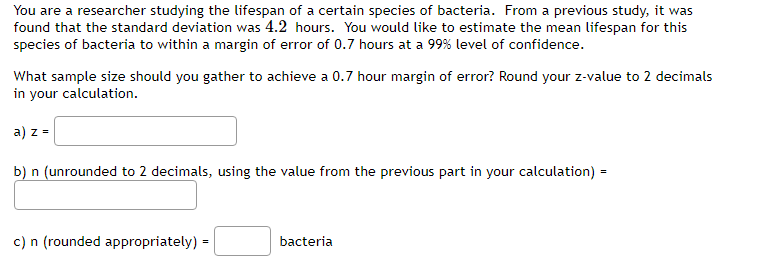 You are a researcher studying the lifespan of a certain species of bacteria. From a previous study, it was
found that the standard deviation was 4.2 hours. You would like to estimate the mean lifespan for this
species of bacteria to within a margin of error of 0.7 hours at a 99% level of confidence.
What sample size should you gather to achieve a 0.7 hour margin of error? Round your z-value to 2 decimals
in your calculation.
a) z =
b) n (unrounded to 2 decimals, using the value from the previous part in your calculation) =
c) n (rounded appropriately):
bacteria
