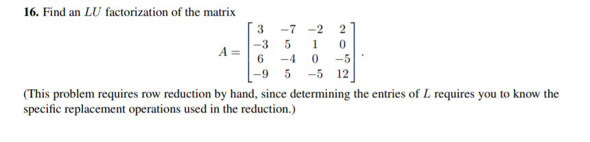 16. Find an LU factorization of the matrix
3
-7 -2
2
-3
1
A =
-4
-5
-5 12
6-
(This problem requires row reduction by hand, since determining the entries of L requires you to know the
specific replacement operations used in the reduction.)
