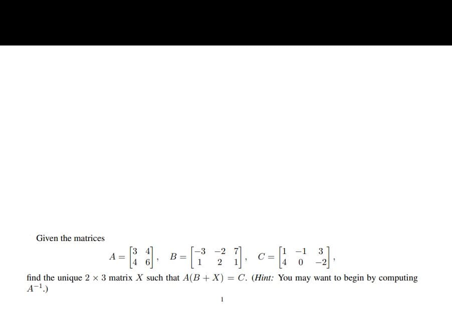 Given the matrices
[3 4
A =
[1 -1
C =
4 0 -2
-3 -2 7
3
B =
2
find the unique 2 x 3 matrix X such that A(B + X) = C. (Hint: You may want to begin by computing
A-1.)
1
