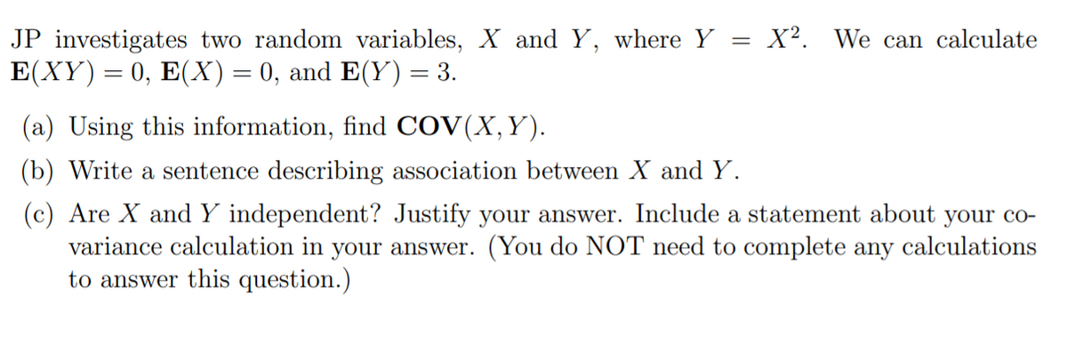 JP investigates two random variables, X and Y, where Y = X². We can calculate
E(XY) = 0, E(X) = 0, and E(Y) = 3.
(a) Using this information, find COV(X,Y).
(b) Write a sentence describing association between X and Y.
(c) Are X and Y independent? Justify your answer. Include a statement about your co-
variance calculation in your answer. (You do NOT need to complete any calculations
to answer this question.)
