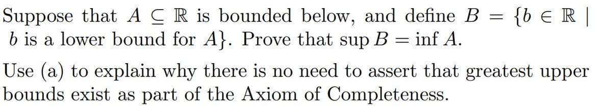 Suppose that ACR is bounded below, and define B
b is a lower bound for A}. Prove that sup B
=
inf A.
=
{b € R |
Use (a) to explain why there is no need to assert that greatest upper
bounds exist as part of the Axiom of Completeness.