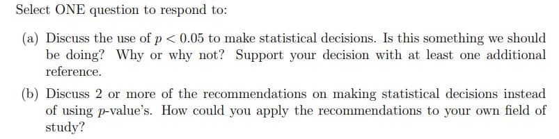 Select ONE question to respond to:
(a) Discuss the use of p < 0.05 to make statistical decisions. Is this something we should
be doing? Why or why not? Support your decision with at least one additional
reference.
(b) Discuss 2 or more of the recommendations on making statistical decisions instead
of using p-value's. How could you apply the recommendations to your own field of
study?
