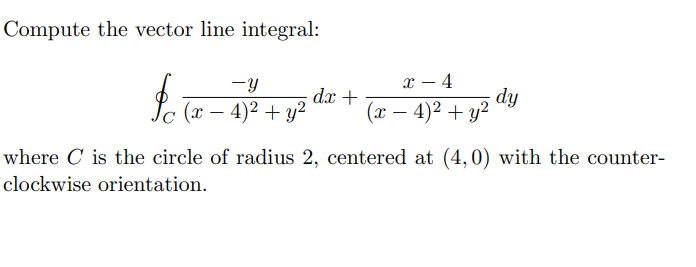 Compute the vector line integral:
-y
x – 4
(x – 4)² + y²
dx +
(x – 4)2 + y²
dy
-
where C is the circle of radius 2, centered at (4,0) with the counter-
clockwise orientation.
