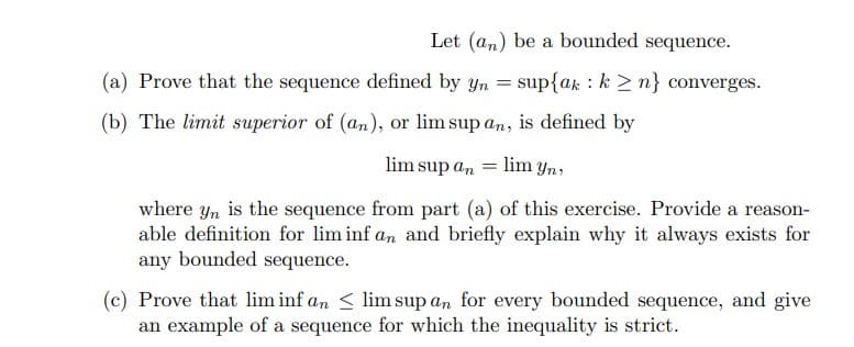 Let (an) be a bounded sequence.
(a) Prove that the sequence defined by yn = sup{ak k ≥n} converges.
(b) The limit superior of (an), or lim sup an, is defined by
lim sup an
=
lim yn,
where yn is the sequence from part (a) of this exercise. Provide a reason-
able definition for lim inf an and briefly explain why it always exists for
any bounded sequence.
(c) Prove that lim inf an <lim sup an for every bounded sequence, and give
an example of a sequence for which the inequality is strict.