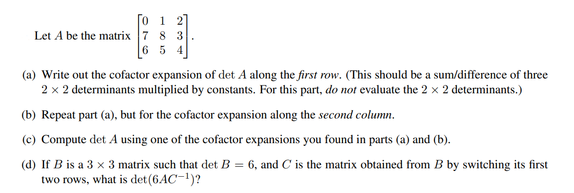 1 2
Let A be the matrix |7 8 3
6 5 4
(a) Write out the cofactor expansion of det A along the first row. (This should be a sum/difference of three
2 x 2 determinants multiplied by constants. For this part, do not evaluate the 2 x 2 determinants.)
(b) Repeat part (a), but for the cofactor expansion along the second column.
(c) Compute det A using one of the cofactor expansions you found in parts (a) and (b).
(d) If B is a 3 × 3 matrix such that det B = 6, and C is the matrix obtained from B by switching its first
two rows, what is det(6AC¬1)?
