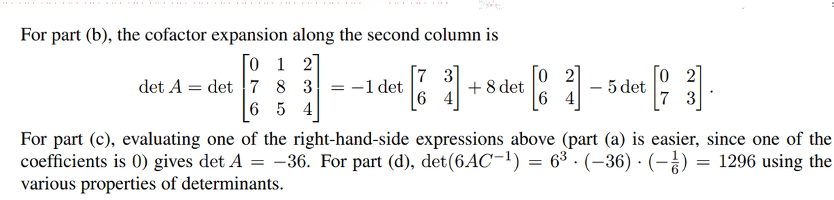 For part (b), the cofactor expansion along the second column is
[o 1
det 7 8 3
6 5 4
3]
+8 det
6
det A
= -1 det
5 det
For part (c), evaluating one of the right-hand-side expressions above (part (a) is easier, since one of the
coefficients is 0) gives det A
various properties of determinants.
: -36. For part (d), det(6AC-1) = 6³ · (-36) · (-¿)
= 1296 using the
