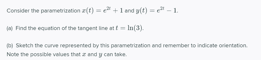 Consider the parametrization x(t) = e2t +1 and y(t) = e2t – 1.
(a) Find the equation of the tangent line at t = In(3).
(b) Sketch the curve represented by this parametrization and remember to indicate orientation.
Note the possible valuess that x and y can take.
