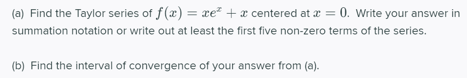 (a) Find the Taylor series of f (x) = xe" + x centered at x = 0. Write your answer in
summation notation or write out at least the first five non-zero terms of the series.
(b) Find the interval of convergence of your answer from (a).
