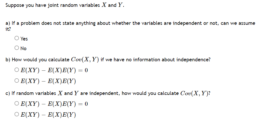 Suppose you have joint random variables X and Y.
a) If a problem does not state anything about whether the variables are independent or not, can we assume
it?
Yes
O No
b) How would you calculate Cov(X,Y) if we have no information about independence?
О Е (XҮ) — Е(Хх)E(Y) — 0
Ο Ε(ΧY)-E(X)E(Υ)
c) If random variables X and Y are independent, how would you calculate Cov(X, Y)?
Ο Ε(XY)-E(X)Ε(Υ) 0
О Е (XҮ) — Е(X)E(Y)
