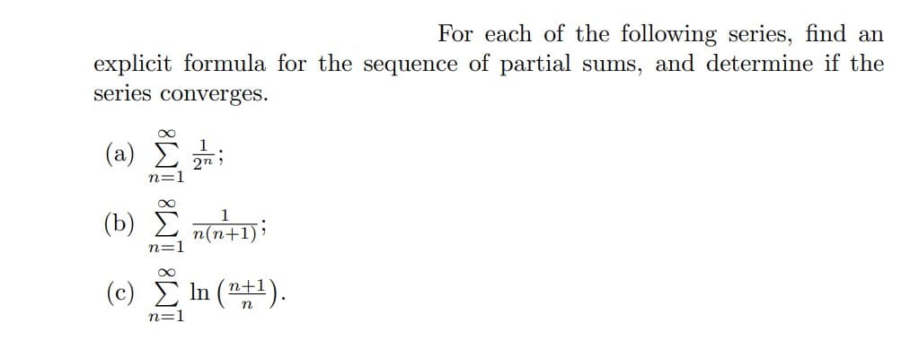 For each of the following series, find an
explicit formula for the sequence of partial sums, and determine if the
series converges.
(a)
n:
2n
;
(b) Σ n(n+1);
n=
(c) Σ1(n+1).