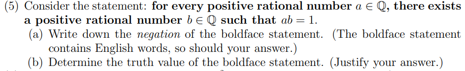 (5) Consider the statement: for every positive rational number a E Q, there exists
a positive rational number be Q such that ab = 1.
(a) Write down the negation of the boldface statement. (The boldface statement
contains English words, so should your answer.)
(b) Determine the truth value of the boldface statement. (Justify your answer.)
