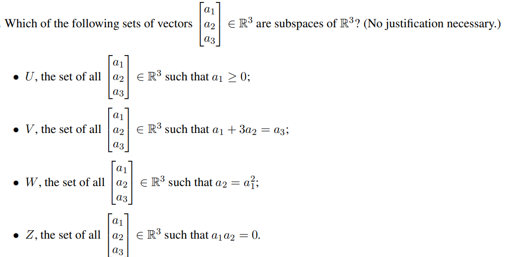 a1
a2
E R³ are subspaces of R³? (No justification necessary.)
Which of the following sets of vectors
az
|a1
• U, the set of all |a2
E R³ such that ai 2 0;
аз
• V, the set of all
E R³ such that a1 + 3a2 = a3;
a2
аз
a1
E R³ such that a2 =
= a²;
• W, the set of all
a2
a3
• Z, the set of all |a2
E R³ such that a1a2 = 0.
аз
