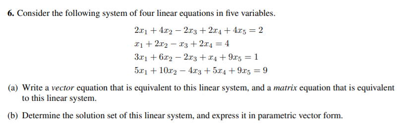 6. Consider the following system of four linear equations in five variables.
2x1 + 4x2 – 2x3 + 2x4 + 4x3 = 2
xị+ 2x2 – x3+ 2x4 = 4
3x1 + 6x2 – 2x3 + x4 + 9x5 = 1
5x1 + 10r2 – 4x3 + 5x4 + 9x5 = 9
|
(a) Write a vector equation that is equivalent to this linear system, and a matrix equation that is equivalent
to this linear system.
(b) Determine the solution set of this linear system, and express it in parametric vector form.
