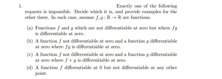 1.
Exactly one of the following
requests is impossible. Decide which it is, and provide examples for the
other three. In each case, assume f, g: R → R are functions.
(a) Functions f and g which are not differentiable at zero but where fg
is differentiable at zero.
(b) A function f not differentiable at zero and a function g differentiable
at zero where fg is differentiable at zero.
(c) A function f not differentiable at zero and a function g differentiable
at zero where f + g is differentiable at zero.
(d) A function f differentiable at 0 but not differentiable at any other
point.